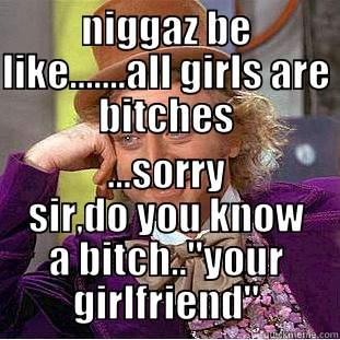 NIGGAZ BE LIKE.......ALL GIRLS ARE BITCHES ...SORRY SIR,DO YOU KNOW A BITCH..
