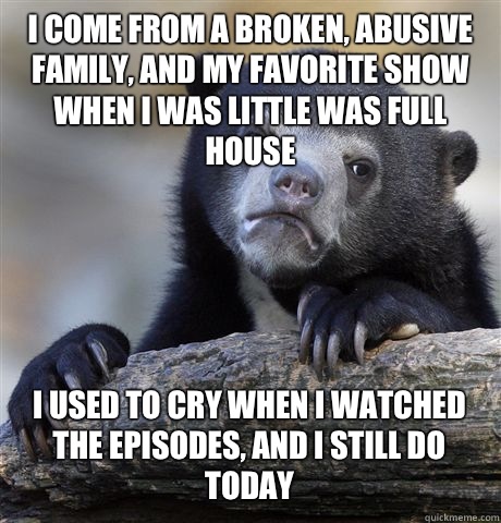 I come from a broken, abusive family, and my favorite show when I was little was Full House I used to cry when I watched the episodes, and I still do today  Confession Bear