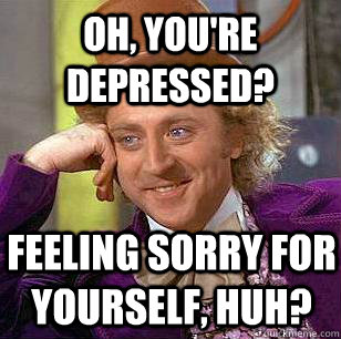 Oh, you're depressed? Feeling sorry for yourself, huh?  Condescending Wonka
