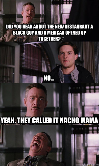 did you hear about the new restaurant a black guy and a mexican opened up together? No... Yeah, they called it Nacho mama  JJ Jameson
