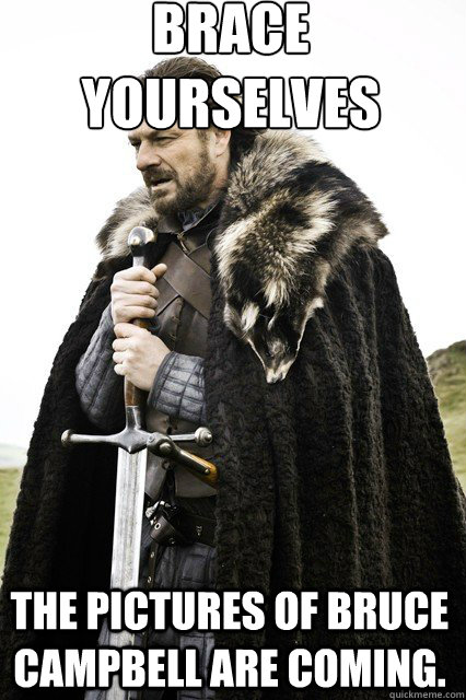 brace yourselves
 The pictures of Bruce Campbell are coming.  braceyourself