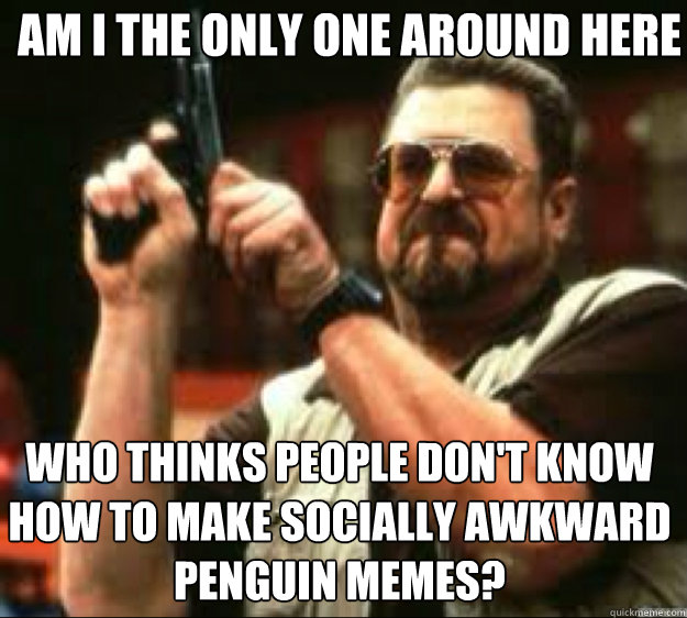 Am i the only one around here WHO THINKS PEOPLE DON'T KNOW HOW TO MAKE SOCIALLY AWKWARD PENGUIN MEMES?  Angey Walter