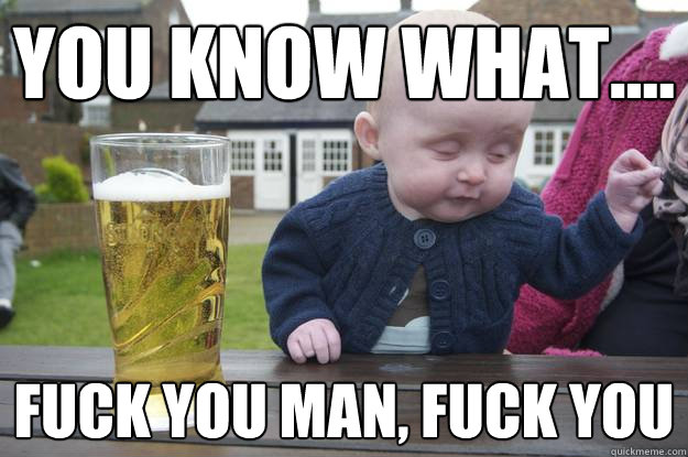 You know what.... Fuck you man, Fuck you  