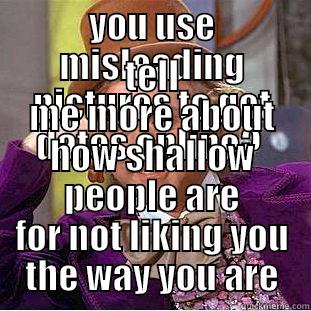 YOU USE MISLEADING PICTURES TO GET DATES ONLINE?  TELL ME MORE ABOUT HOW SHALLOW PEOPLE ARE FOR NOT LIKING YOU THE WAY YOU ARE Condescending Wonka