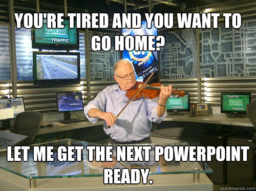 You're tired and you want to go home? Let me get the next Powerpoint ready.  Class
