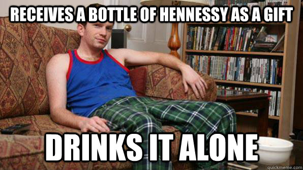 Receives a bottle of Hennessy as a gift Drinks it alone  Scumbag Roommate