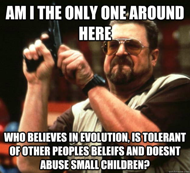 am I the only one around here Who believes in evolution, is tolerant of other peoples beleifs and doesnt abuse small children?  Angry Walter