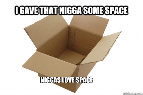 I gave that nigga some space Niggas love space   