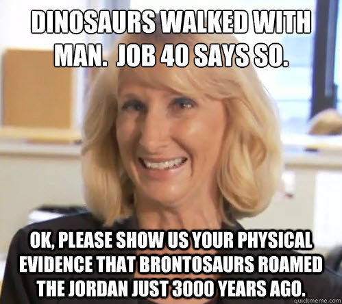 Dinosaurs walked with man.  Job 40 says so. OK, please show us your physical evidence that brontosaurs roamed the Jordan just 3000 years ago. - Dinosaurs walked with man.  Job 40 says so. OK, please show us your physical evidence that brontosaurs roamed the Jordan just 3000 years ago.  Wendy Wright