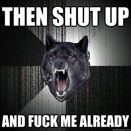 then shut up and fuck me already  Insanity Wolf