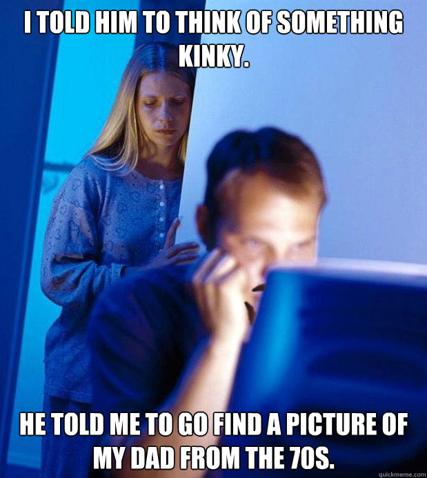 I told him to think of something kinky. He told me to go find a picture of my dad from the 70s.  Redditors wife on the end of No-Shave November