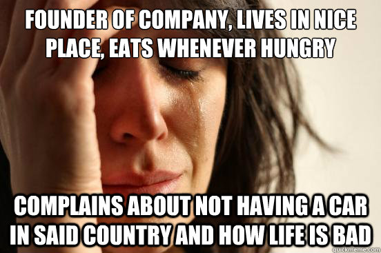 Founder of company, lives in nice place, eats whenever hungry Complains about not having a car in said country and how life is bad - Founder of company, lives in nice place, eats whenever hungry Complains about not having a car in said country and how life is bad  First World Problems