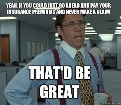 Yeah, if you could just go ahead and pay your insurance premiums and never make a claim That'd be great  Bill Lumbergh