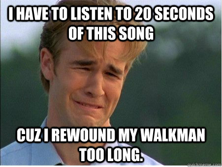 I have to listen to 20 seconds of this song Cuz I rewound my Walkman too long.  1990s Problems
