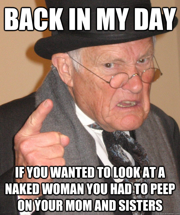back in my day if you wanted to look at a naked woman you had to peep on your mom and sisters  back in my day