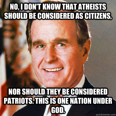 No, I don't know that atheists should be considered as citizens, nor should they be considered patriots. This is one nation under God. - No, I don't know that atheists should be considered as citizens, nor should they be considered patriots. This is one nation under God.  George Bush Sr