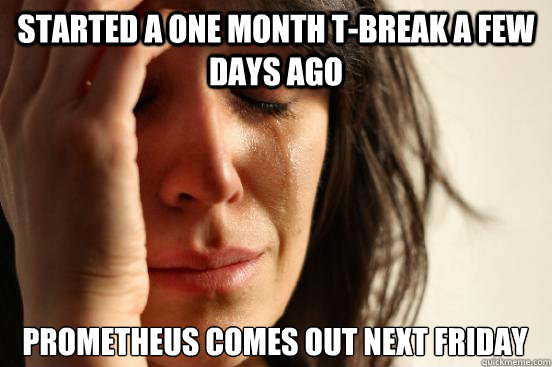 Started a one month T-break a few days ago Prometheus comes out next Friday  First World Problems