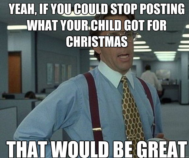YEAH, IF YOU COULD stop posting what your child got for christmas THAT WOULD BE GREAT  that would be great