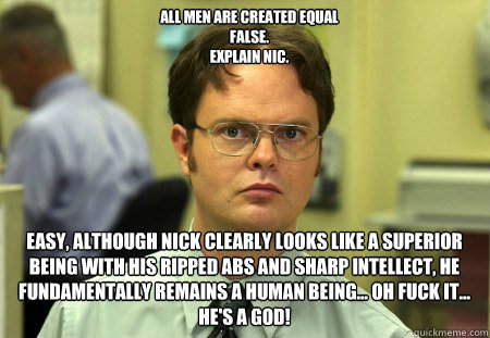 All men are created equal
FALSE.  
explain Nic. Easy, Although Nick clearly looks like a superior being with his ripped abs and sharp intellect, He fundamentally remains a human being... Oh fuck it... He's a GOD!  Schrute