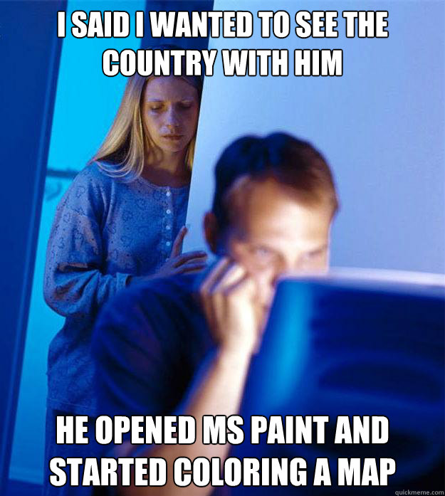 I said I wanted to see the country with him he opened MS paint and started coloring a map  Redditors Wife