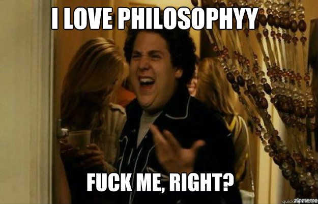 I love philosophyy FUCK ME, RIGHT?  fuck me right