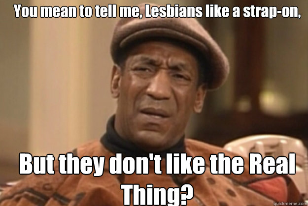 You mean to tell me, Lesbians like a strap-on, But they don't like the Real Thing? - You mean to tell me, Lesbians like a strap-on, But they don't like the Real Thing?  bill Cosby confused