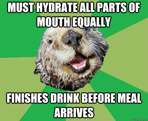 Must hydrate all parts of mouth equally finishes drink before meal arrives  OCD Otter