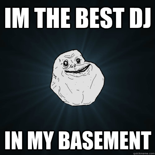 im the best dj in my basement  Forever Alone
