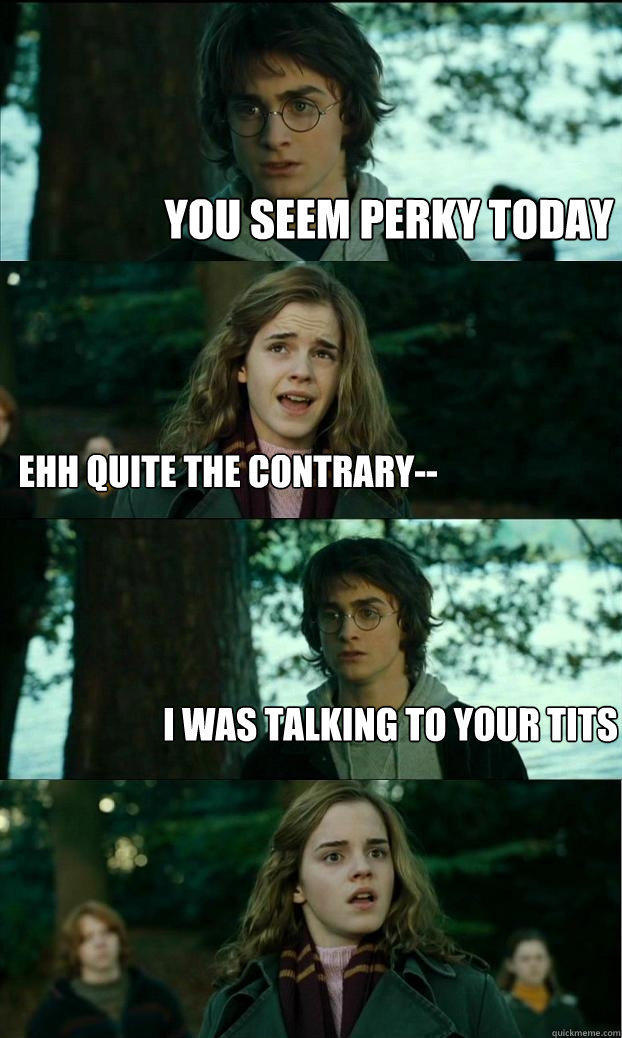 You seem perky today ehh quite the contrary-- I was talking to your tits  Horny Harry