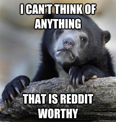 i can't think of anything that is Reddit worthy   Confession Bear