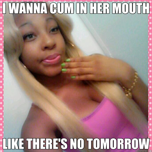 I WANNA CUM IN HER MOUTH LIKE THERE'S NO TOMORROW  