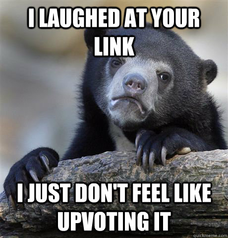 I laughed at your link I just don't feel like upvoting it  Confession Bear
