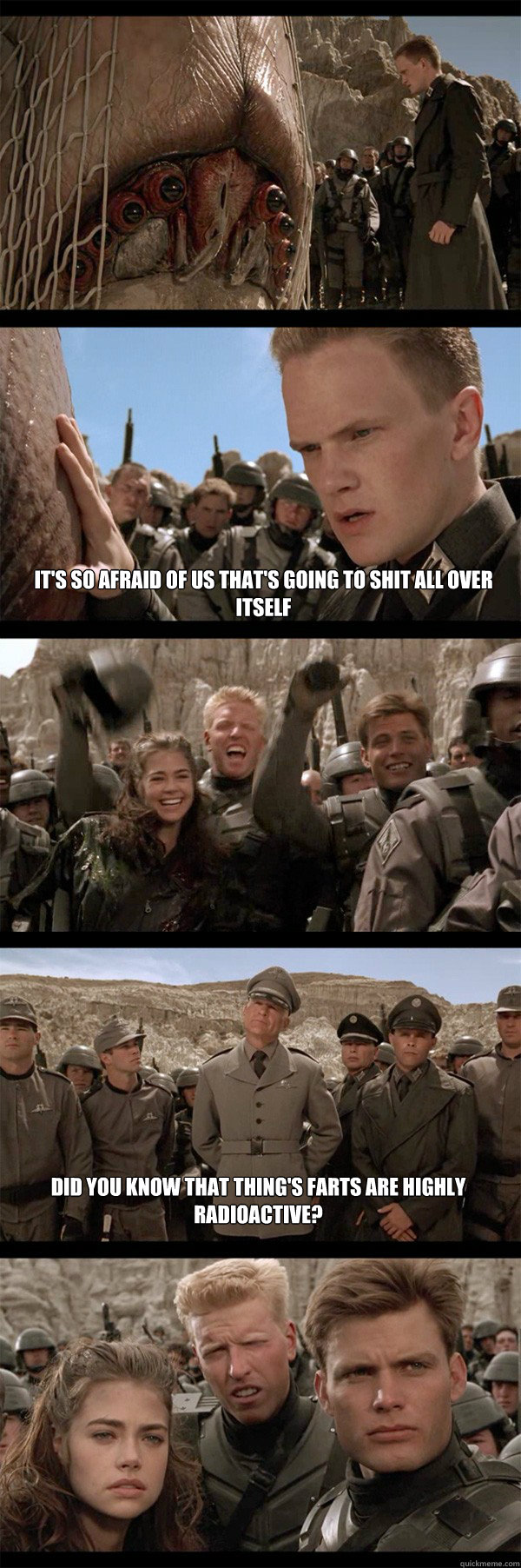 It's so afraid of us that's going to shit all over itself Did you know that thing's farts are highly radioactive?  Starship Troopers