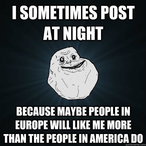 I sometimes post at night Because maybe people in Europe will like me more than the people in America do  Forever Alone