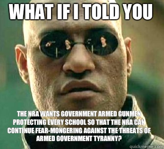 what if i told you The NRA wants government armed gunmen protecting every school so that the NRA can continue fear-mongering against the threats of armed government tyranny?  Matrix Morpheus