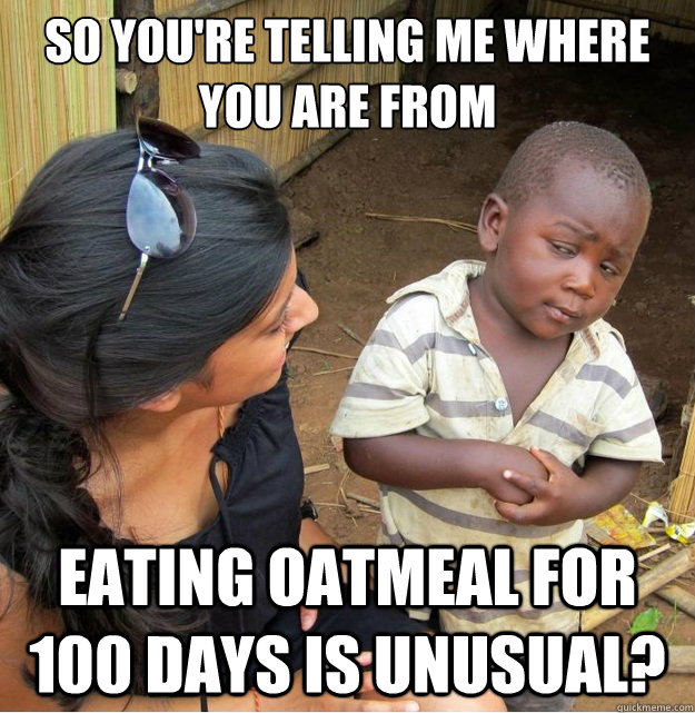 So you're telling me where you are from eating oatmeal for 100 days is unusual?  Skeptical Third World Kid