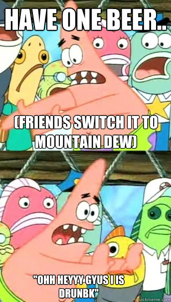 have one beer.. (friends switch it to mountain dew) 