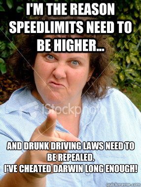 I'm the reason speedlimits need to be higher... And drunk driving laws need to be repealed. 
I've cheated darwin long enough!  Defensive Fat Woman