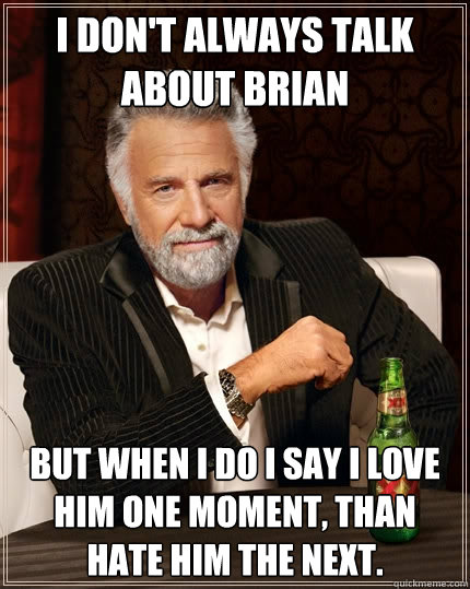 I don't always talk about Brian but when I do I say I love him one moment, than hate him the next.   The Most Interesting Man In The World