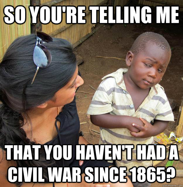 so you're telling me that you haven't had a civil war since 1865?  Skeptical Third World Child