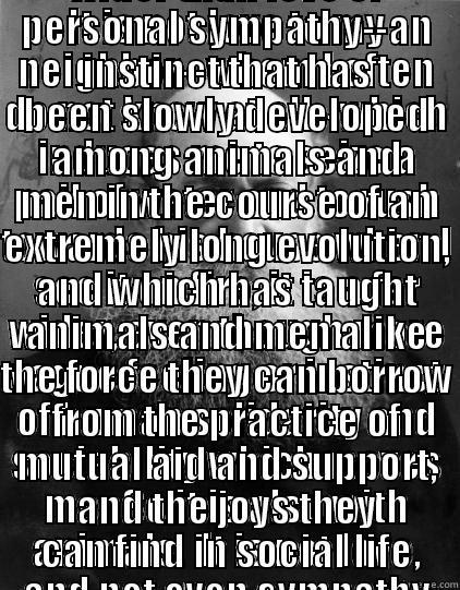 IT IS NOT LOVE TO MY NEIGHBOR--WHOM I OFTEN DO NOT KNOW AT ALL--WHICH INDUCES ME TO SEIZE A PAIL OF WATER AND TO RUSH TOWARDS HIS HOUSE WHEN I SEE IT ON FIRE; IT IS A FAR WIDER, EVEN THOUGH MORE VAGUE FEELING OR INSTINCT OF HUMAN SOLIDARITY AND SOCIABILIT IT IS A FEELING INFINITELY WIDER THAN LOVE OR PERSONAL SYMPATHY--AN INSTINCT THAT HAS BEEN SLOWLY DEVELOPED AMONG ANIMALS AND MEN IN THE COURSE OF AN EXTREMELY LONG EVOLUTION, AND WHICH HAS TAUGHT ANIMALS AND MEN ALIKE THE FORCE THEY CAN BORROW FROM THE P Misc