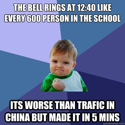 the bell rings at 12:40 like every 600 person in the school its worse than trafic in china but made it in 5 mins  Success Kid