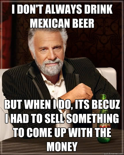 I don't always drink mexican beer But when I do, its becuz i had to sell something to come up with the money - I don't always drink mexican beer But when I do, its becuz i had to sell something to come up with the money  The Most Interesting Man In The World