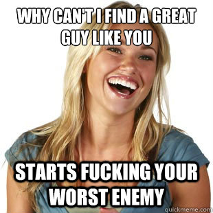Why can't I find a great guy like you  Starts fucking your worst enemy   Friendzone Fiona