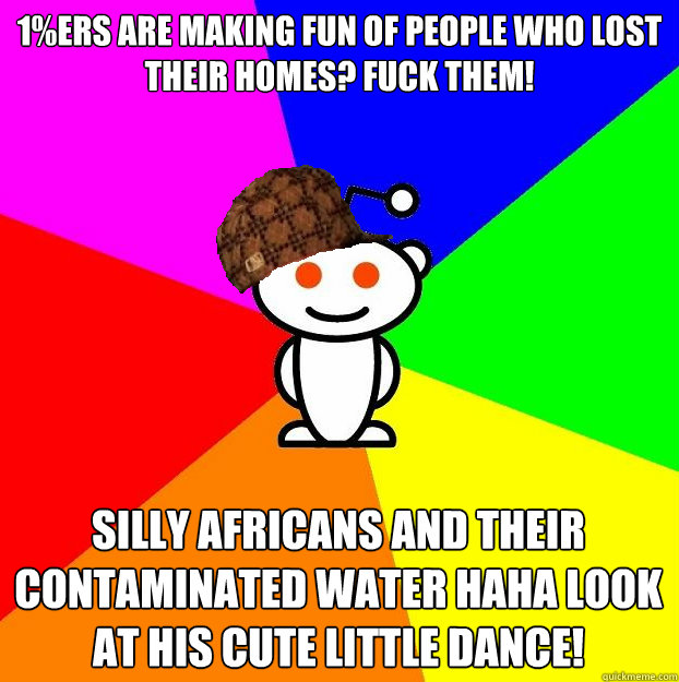 1%ers are making fun of people who lost their homes? fuck them! silly africans and their contaminated water haha look at his cute little dance!  Scumbag Redditor