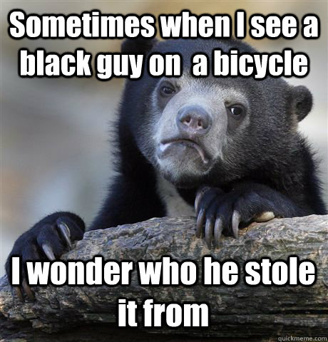 Sometimes when I see a black guy on  a bicycle I wonder who he stole it from  Confession Bear