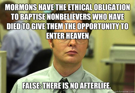 Mormons have the ethical obligation to baptise nonbelievers who have died to give them the opportunity to enter heaven False: There is no afterlife.    Dwight