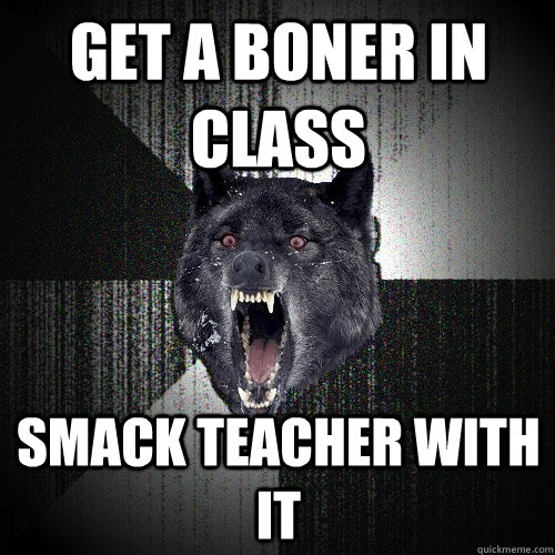 get a boner in class Smack teacher with it  Insanity Wolf