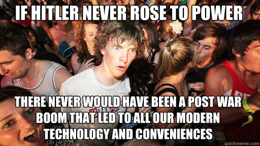 if hitler never rose to power there never would have been a post war boom that led to all our modern technology and conveniences   Sudden Clarity Clarence