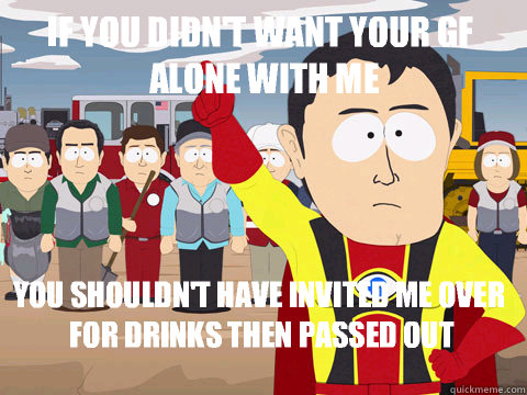 if you didn't want your gf alone with me you shouldn't have invited me over for drinks then passed out  Captain Hindsight